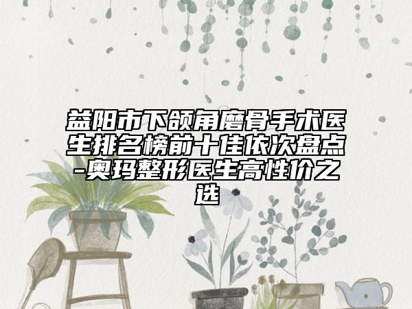 益阳市下颌角磨骨手术医生排名榜前十佳依次盘点-奥玛整形医生高性价之选