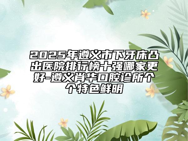 2025年遵义市下牙床凸出医院排行榜十强哪家更好-遵义肖华口腔诊所个个特色鲜明