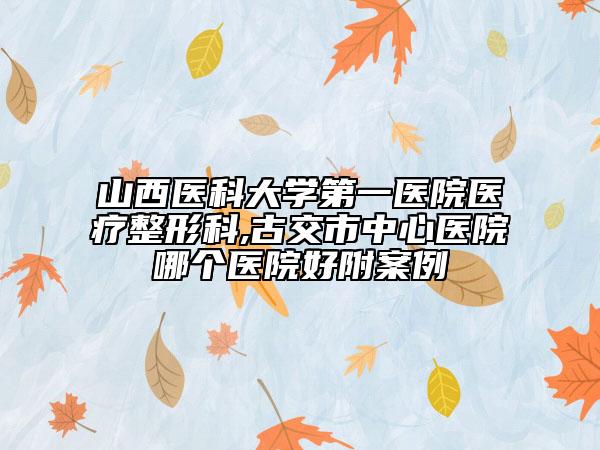 山西医科大学第一医院医疗整形科,古交市中心医院哪个医院好附案例