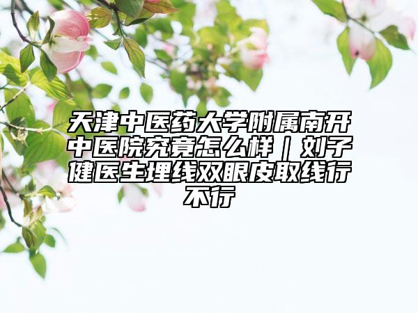 天津中医药大学附属南开中医院究竟怎么样｜刘子健医生埋线双眼皮取线行不行
