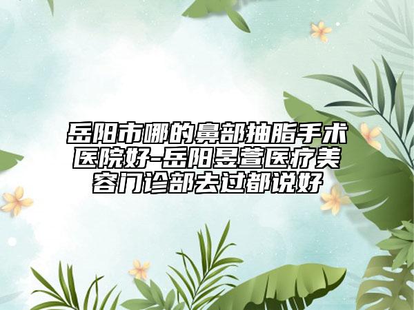 岳阳市哪的鼻部抽脂手术医院好-岳阳昱萱医疗美容门诊部去过都说好