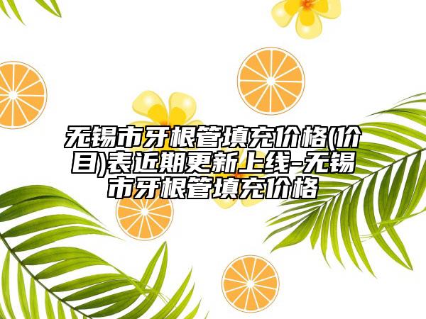 无锡市牙根管填充价格(价目)表近期更新上线-无锡市牙根管填充价格