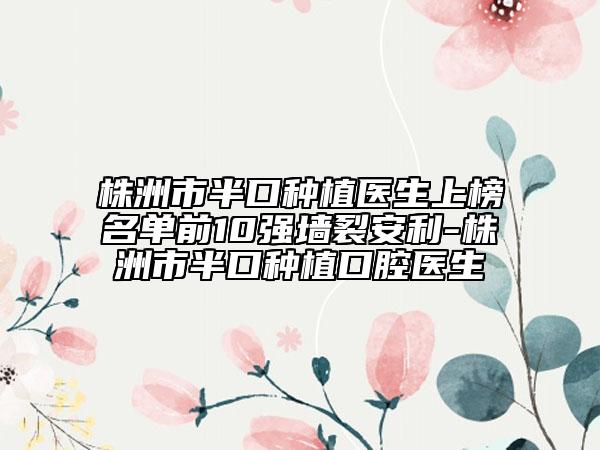 株洲市半口种植医生上榜名单前10强墙裂安利-株洲市半口种植口腔医生
