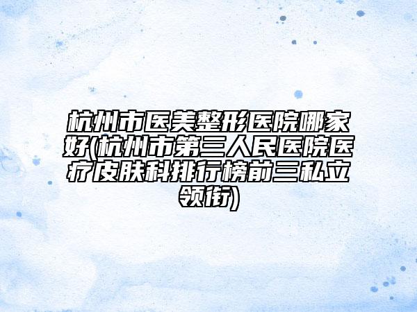 杭州市医美整形医院哪家好(杭州市第三人民医院医疗皮肤科排行榜前三私立领衔)