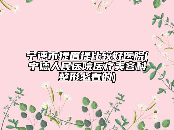 宁德市提眉提比较好医院(宁德人民医院医疗美容科整形必看的)