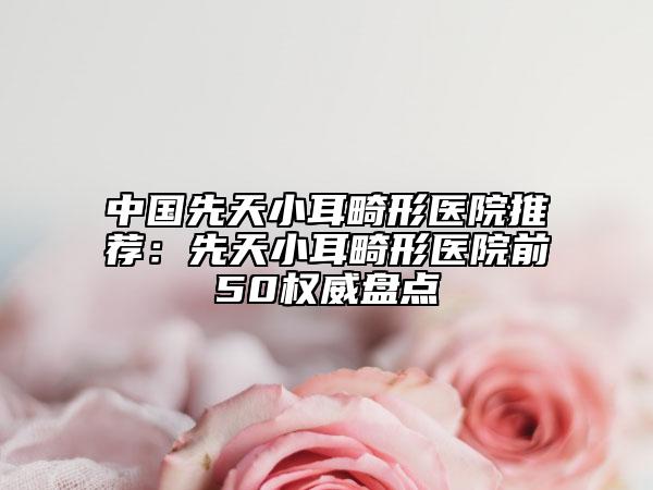 中国先天小耳畸形医院推荐：先天小耳畸形医院前50权威盘点