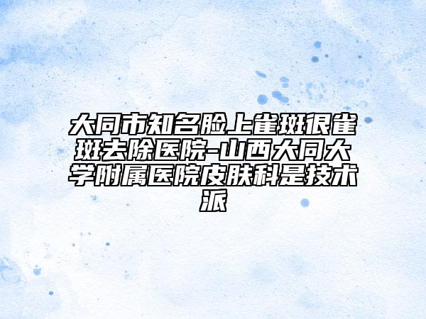 大同市知名脸上雀斑很雀斑去除医院-山西大同大学附属医院皮肤科是技术派