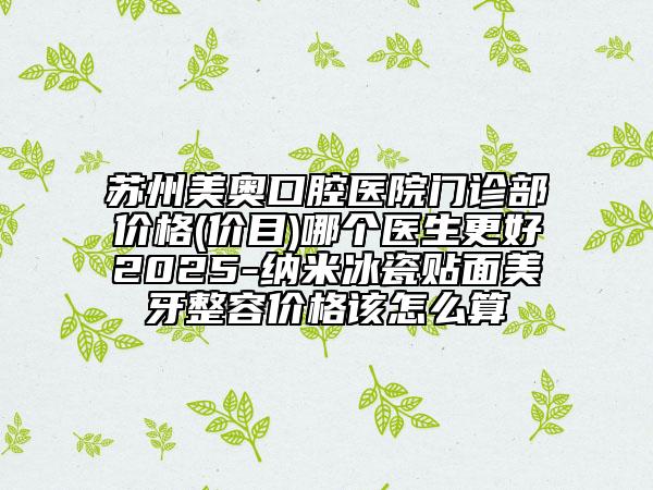 苏州美奥口腔医院门诊部价格(价目)哪个医生更好2025-纳米冰瓷贴面美牙整容价格该怎么算