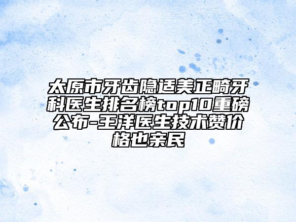 太原市牙齿隐适美正畸牙科医生排名榜top10重磅公布-王洋医生技术赞价格也亲民