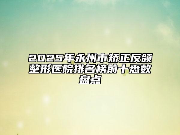 2025年永州市矫正反颌整形医院排名榜前十悉数盘点