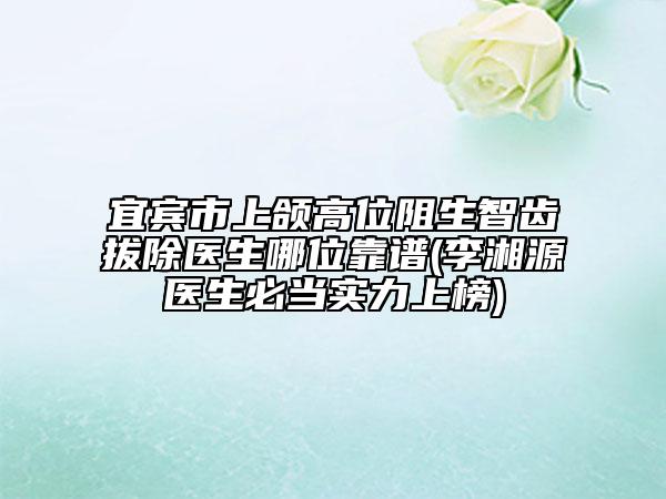 宜宾市上颌高位阻生智齿拔除医生哪位靠谱(李湘源医生必当实力上榜)