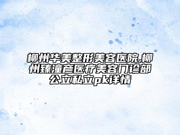 柳州华美整形美容医院,柳州臻潼彦医疗美容门诊部公立私立pk详情