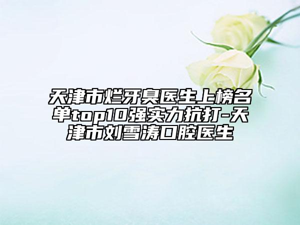 天津市烂牙臭医生上榜名单top10强实力抗打-天津市刘雪涛口腔医生
