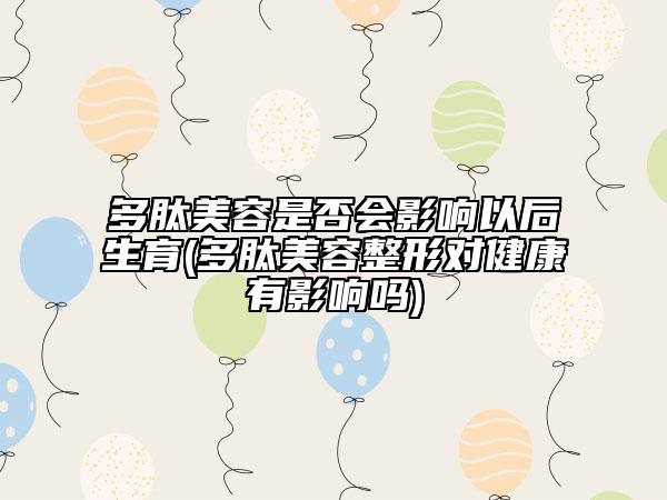 多肽美容是否会影响以后生育(多肽美容整形对健康有影响吗)