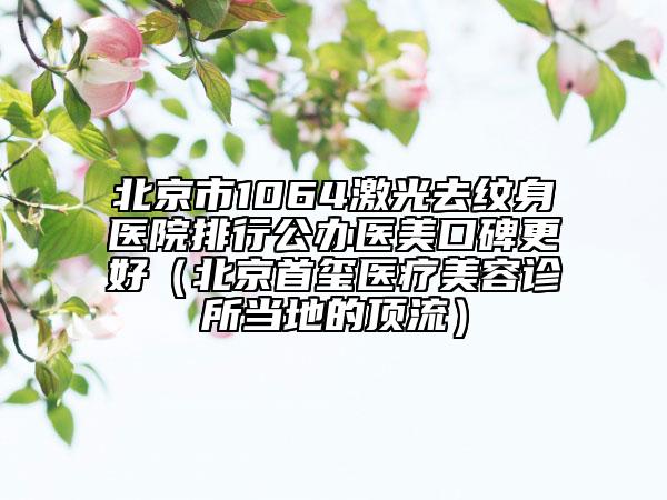 北京市1064激光去纹身医院排行公办医美口碑更好（北京首玺医疗美容诊所当地的顶流）