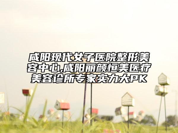 咸阳现代女子医院整形美容中心,咸阳丽颜恒美医疗美容诊所专家实力大PK