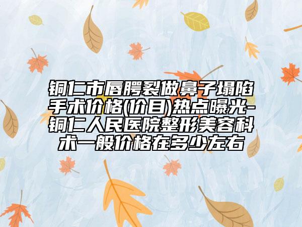 铜仁市唇腭裂做鼻子塌陷手术价格(价目)热点曝光-铜仁人民医院整形美容科术一般价格在多少左右