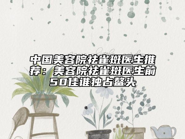 中国美容院祛雀斑医生推荐：美容院祛雀斑医生前50佳谁独占鳌头