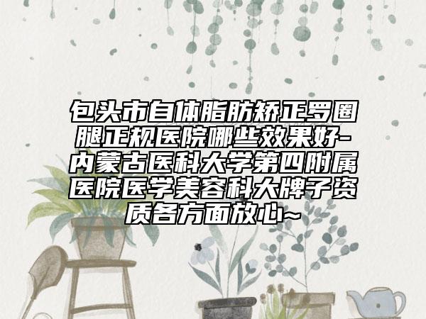 包头市自体脂肪矫正罗圈腿正规医院哪些效果好-内蒙古医科大学第四附属医院医学美容科大牌子资质各方面放心~