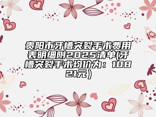 贵阳市牙槽突裂手术费用表明细附2025清单(牙槽突裂手术均价为：10821元）