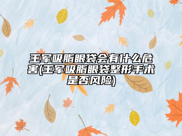 王军吸脂眼袋会有什么危害(王军吸脂眼袋整形手术是否风险)