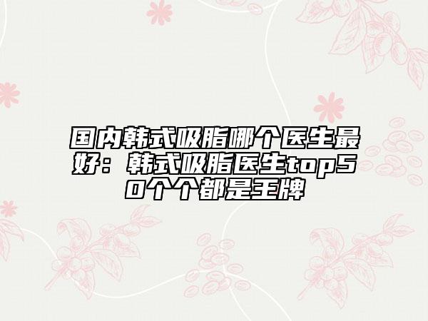 国内韩式吸脂哪个医生最好：韩式吸脂医生top50个个都是王牌