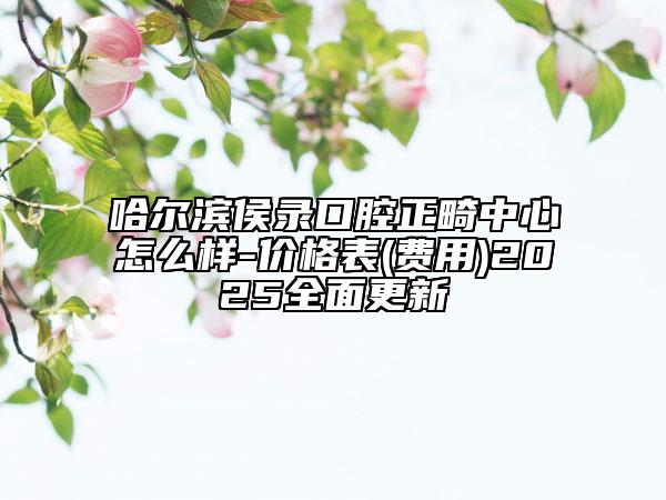 哈尔滨侯录口腔正畸中心怎么样-价格表(费用)2025全面更新