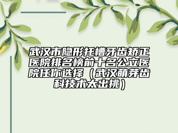 武汉市隐形托槽牙齿矫正医院排名榜前十名公立医院任你选择（武汉萌芽齿科技术太出挑）