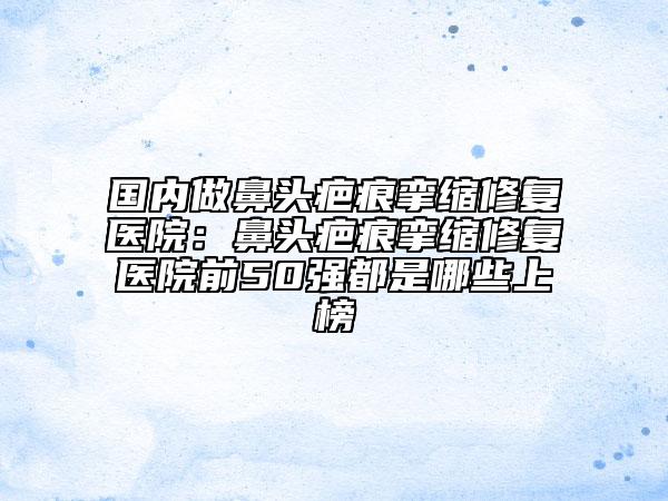 国内做鼻头疤痕挛缩修复医院：鼻头疤痕挛缩修复医院前50强都是哪些上榜