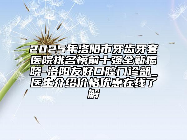 2025年洛阳市牙齿牙套医院排名榜前十强全新揭晓-洛阳友好口腔门诊部_医生介绍价格优惠在线了解