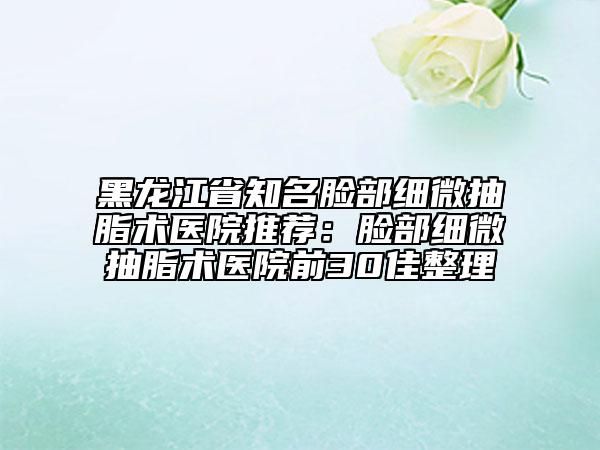 黑龙江省知名脸部细微抽脂术医院推荐：脸部细微抽脂术医院前30佳整理
