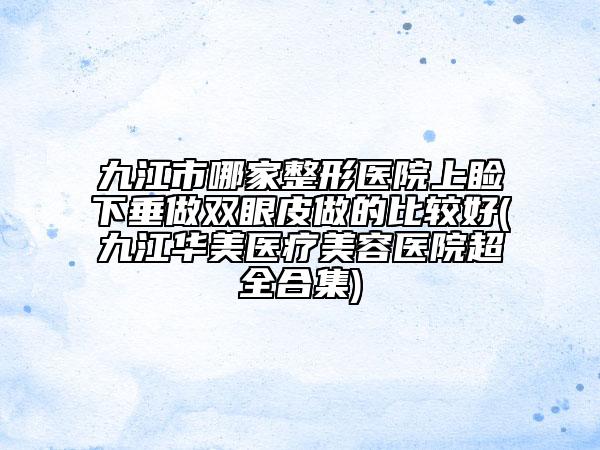 九江市哪家整形医院上睑下垂做双眼皮做的比较好(九江华美医疗美容医院超全合集)