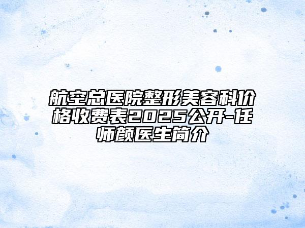 航空总医院整形美容科价格收费表2025公开-任师颜医生简介