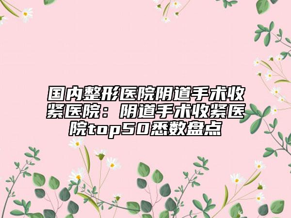 国内整形医院阴道手术收紧医院：阴道手术收紧医院top50悉数盘点