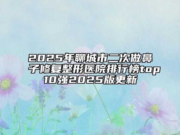 2025年聊城市二次做鼻子修复整形医院排行榜top10强2025版更新