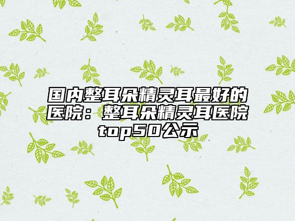 国内整耳朵精灵耳最好的医院：整耳朵精灵耳医院top50公示