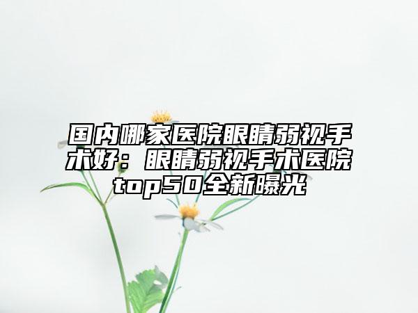 国内哪家医院眼睛弱视手术好：眼睛弱视手术医院top50全新曝光