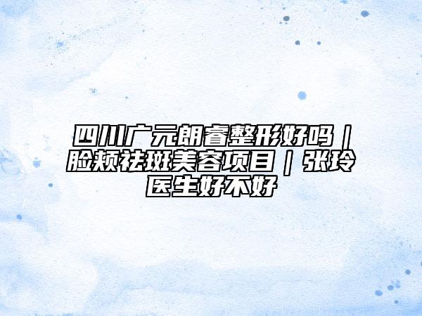 四川广元朗睿整形好吗｜脸颊祛斑美容项目｜张玲医生好不好