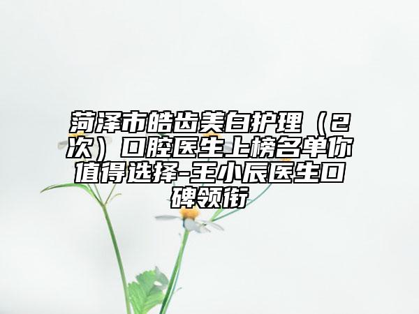 菏泽市皓齿美白护理（2次）口腔医生上榜名单你值得选择-王小辰医生口碑领衔