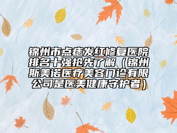锦州市点痣发红修复医院排名十强抢先了解（锦州斯美诺医疗美容门诊有限公司是医美健康守护者）