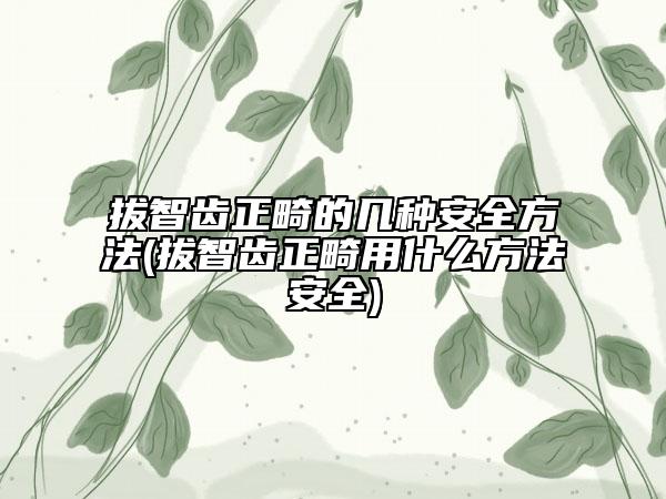 拔智齿正畸的几种安全方法(拔智齿正畸用什么方法安全)