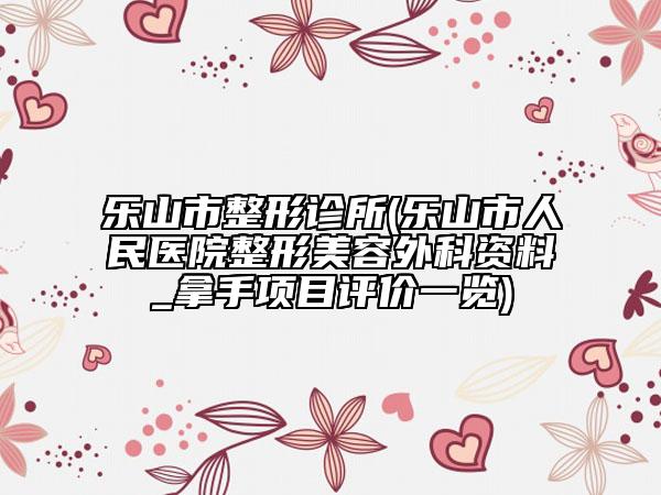 乐山市整形诊所(乐山市人民医院整形美容外科资料_拿手项目评价一览)
