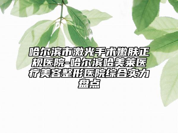 哈尔滨市激光手术嫩肤正规医院-哈尔滨哈美莱医疗美容整形医院综合实力盘点