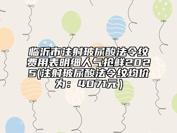临沂市注射玻尿酸法令纹费用表明细人气抢鲜2025(注射玻尿酸法令纹均价为：4071元）