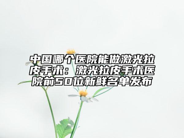 中国哪个医院能做激光拉皮手术：激光拉皮手术医院前50位新鲜名单发布