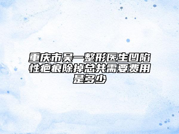 重庆市吴一整形医生凹陷性疤痕除掉总共需要费用是多少