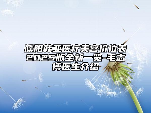 濮阳韩亚医疗美容价位表2025版全新一览-毛志博医生介绍