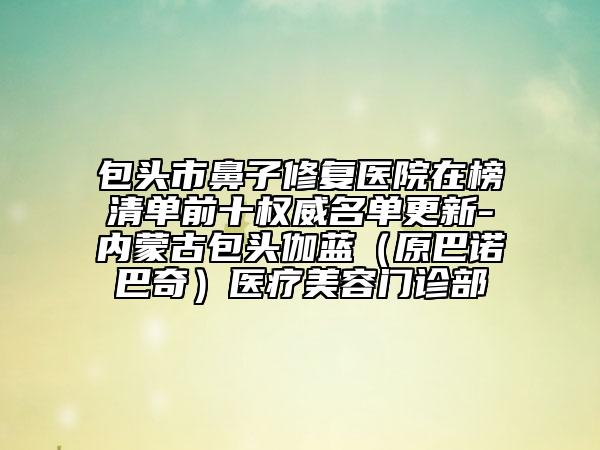 包头市鼻子修复医院在榜清单前十权威名单更新-内蒙古包头伽蓝（原巴诺巴奇）医疗美容门诊部