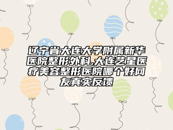 辽宁省大连大学附属新华医院整形外科,大连艺星医疗美容整形医院哪个好网友真实反馈