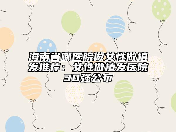 海南省哪医院做女性做植发推荐：女性做植发医院30强公布